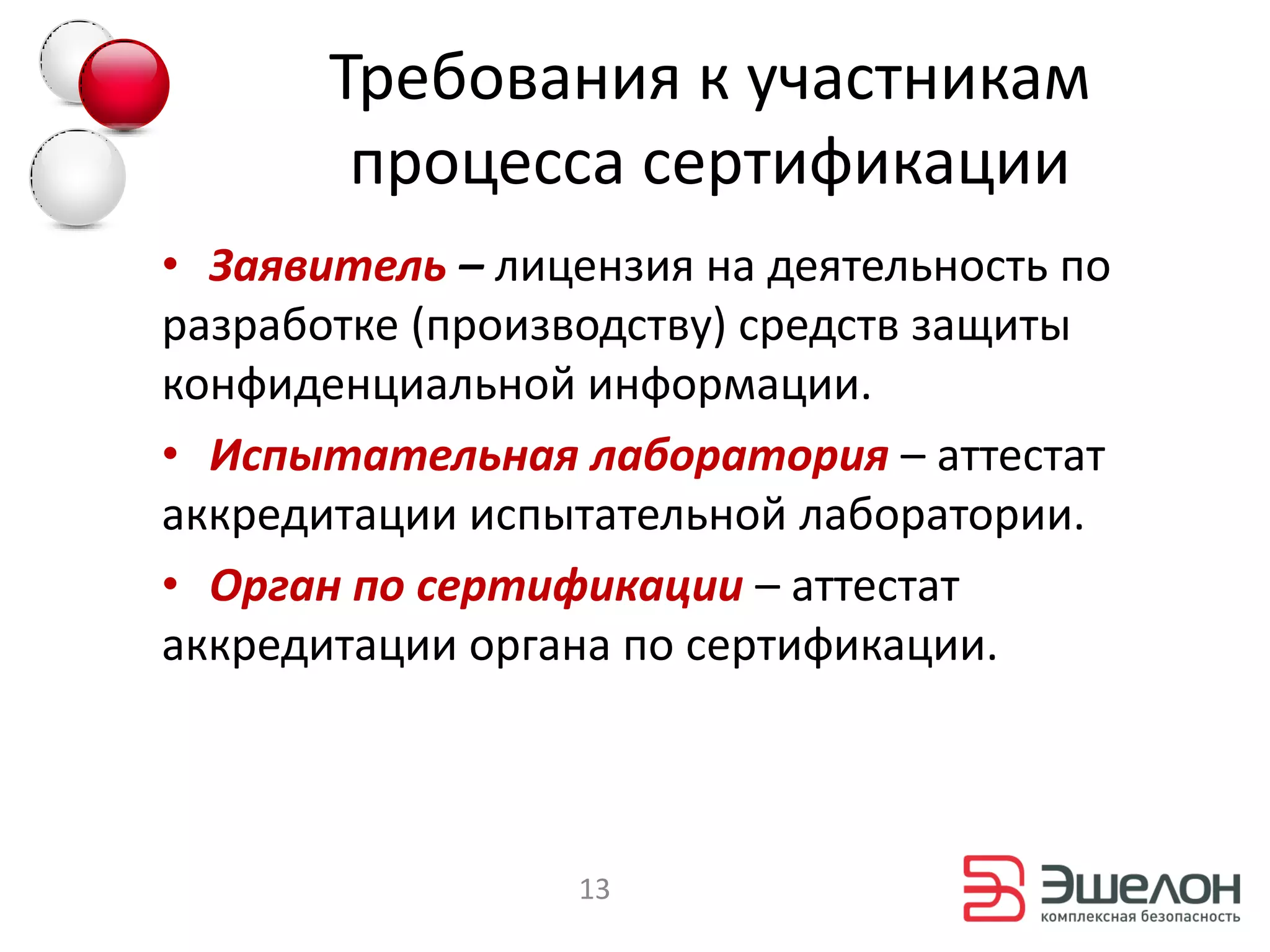 Требования к участникам
        процесса сертификации
• Заявитель – лицензия на деятельность по
разработке (производству) средств защиты
конфиденциальной информации.
• Испытательная лаборатория – аттестат
аккредитации испытательной лаборатории.
• Орган по сертификации – аттестат
аккредитации органа по сертификации.



                  13
 