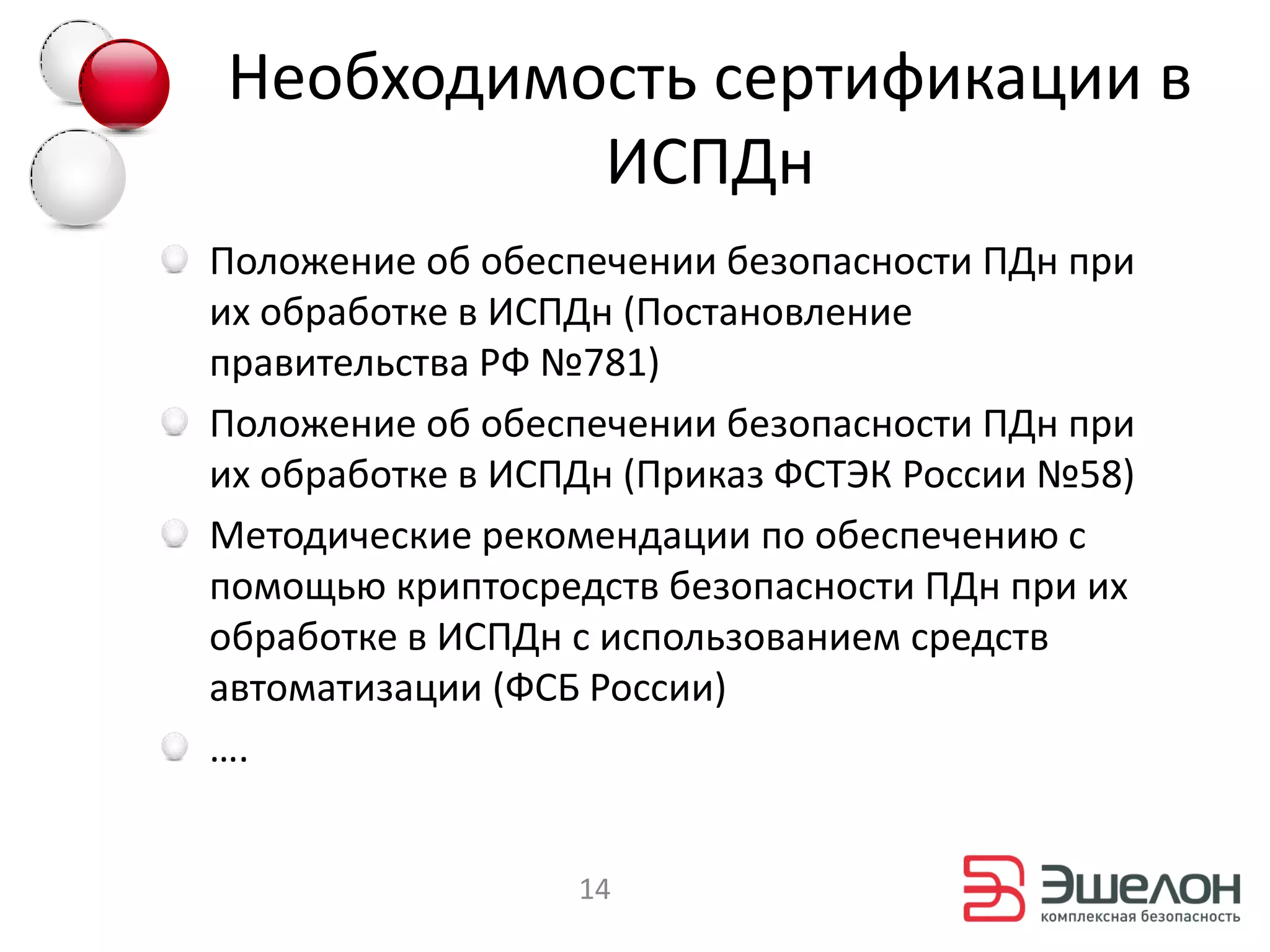 Необходимость сертификации в
          ИСПДн
Положение об обеспечении безопасности ПДн при
их обработке в ИСПДн (Постановление
правительства РФ №781)
Положение об обеспечении безопасности ПДн при
их обработке в ИСПДн (Приказ ФСТЭК России №58)
Методические рекомендации по обеспечению с
помощью криптосредств безопасности ПДн при их
обработке в ИСПДн с использованием средств
автоматизации (ФСБ России)
….


                  14
 