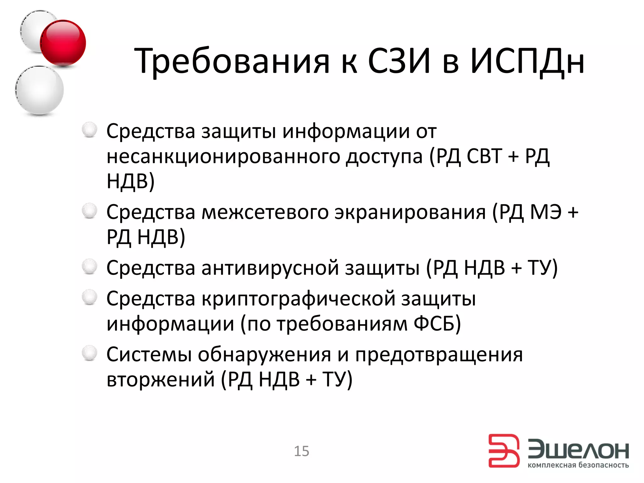 Требования к СЗИ в ИСПДн
Средства защиты информации от
несанкционированного доступа (РД СВТ + РД
НДВ)
Средства межсетевого экранирования (РД МЭ +
РД НДВ)
Средства антивирусной защиты (РД НДВ + ТУ)
Средства криптографической защиты
информации (по требованиям ФСБ)
Системы обнаружения и предотвращения
вторжений (РД НДВ + ТУ)

                 15
 