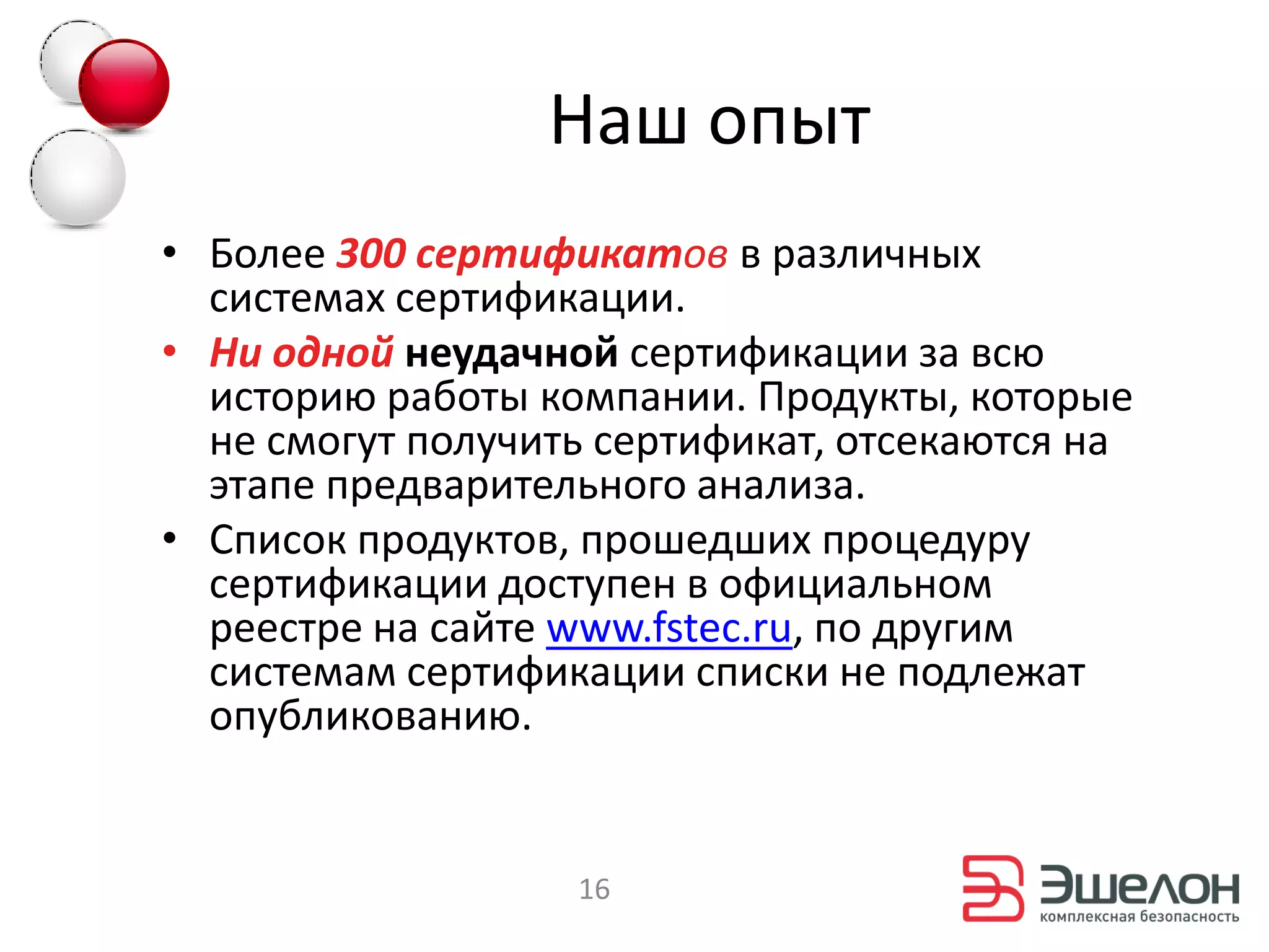 Наш опыт
• Более 300 сертификатов в различных
  системах сертификации.
• Ни одной неудачной сертификации за всю
  историю работы компании. Продукты, которые
  не смогут получить сертификат, отсекаются на
  этапе предварительного анализа.
• Список продуктов, прошедших процедуру
  сертификации доступен в официальном
  реестре на сайте www.fstec.ru, по другим
  системам сертификации списки не подлежат
  опубликованию.


                   16
 