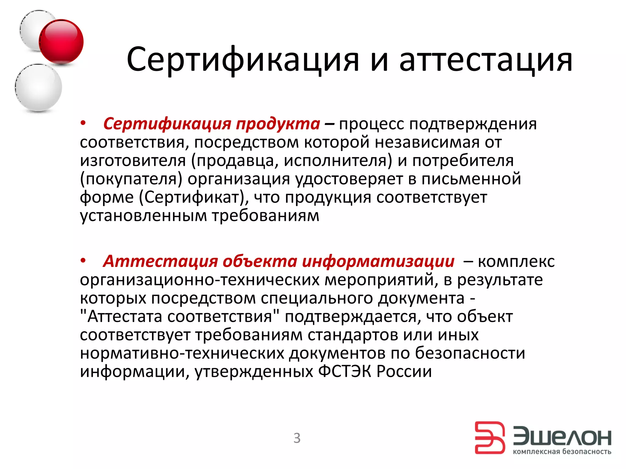 Сертификация и аттестация
• Сертификация продукта – процесс подтверждения
соответствия, посредством которой независимая от
изготовителя (продавца, исполнителя) и потребителя
(покупателя) организация удостоверяет в письменной
форме (Сертификат), что продукция соответствует
установленным требованиям

• Аттестация объекта информатизации – комплекс
организационно-технических мероприятий, в результате
которых посредством специального документа -
"Аттестата соответствия" подтверждается, что объект
соответствует требованиям стандартов или иных
нормативно-технических документов по безопасности
информации, утвержденных ФСТЭК России


                       3
 
