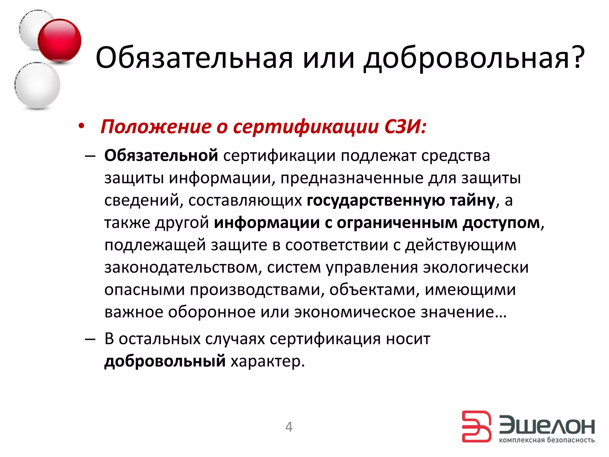 Обязательная или добровольная?
• Положение о сертификации СЗИ:
– Обязательной сертификации подлежат средства
  защиты информации, предназначенные для защиты
  сведений, составляющих государственную тайну, а
  также другой информации с ограниченным доступом,
  подлежащей защите в соответствии с действующим
  законодательством, систем управления экологически
  опасными производствами, объектами, имеющими
  важное оборонное или экономическое значение…
– В остальных случаях сертификация носит
  добровольный характер.


                      4
 