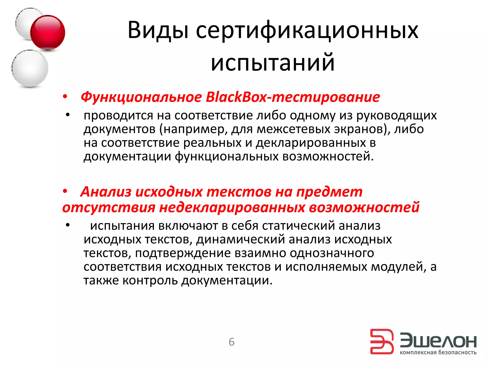 Виды сертификационных
                испытаний
• Функциональное BlackBox-тестирование
• проводится на соответствие либо одному из руководящих
  документов (например, для межсетевых экранов), либо
  на соответствие реальных и декларированных в
  документации функциональных возможностей.

• Анализ исходных текстов на предмет
отсутствия недекларированных возможностей
•    испытания включают в себя статический анализ
    исходных текстов, динамический анализ исходных
    текстов, подтверждение взаимно однозначного
    соответствия исходных текстов и исполняемых модулей, а
    также контроль документации.



                          6
 