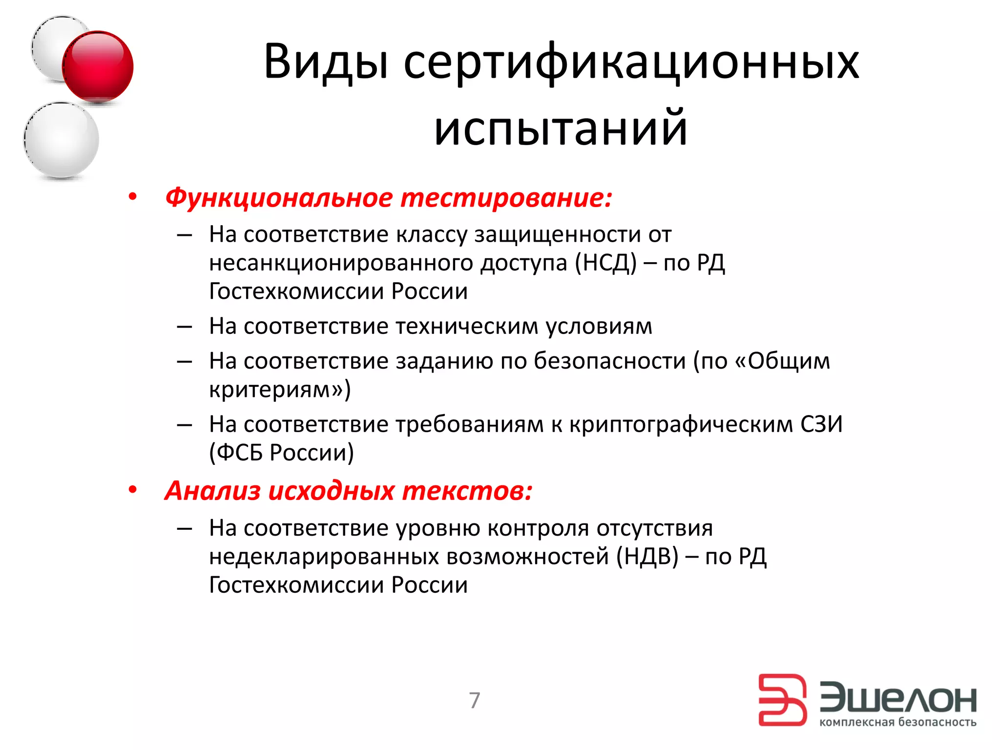 Виды сертификационных
               испытаний
• Функциональное тестирование:
   – На соответствие классу защищенности от
     несанкционированного доступа (НСД) – по РД
     Гостехкомиссии России
   – На соответствие техническим условиям
   – На соответствие заданию по безопасности (по «Общим
     критериям»)
   – На соответствие требованиям к криптографическим СЗИ
     (ФСБ России)
• Анализ исходных текстов:
   – На соответствие уровню контроля отсутствия
     недекларированных возможностей (НДВ) – по РД
     Гостехкомиссии России



                          7
 