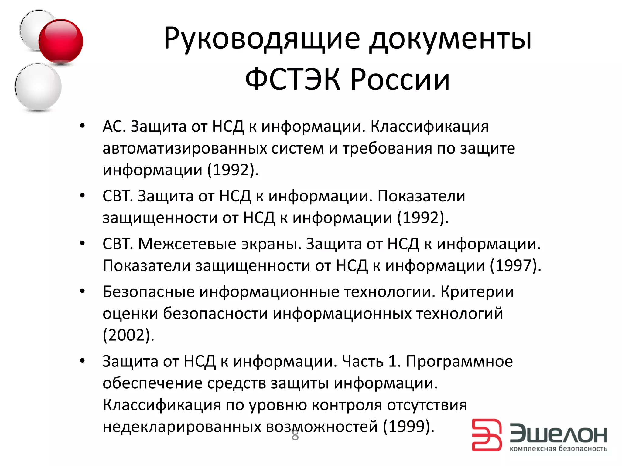 Руководящие документы
              ФСТЭК России
• АС. Защита от НСД к информации. Классификация
  автоматизированных систем и требования по защите
  информации (1992).
• СВТ. Защита от НСД к информации. Показатели
  защищенности от НСД к информации (1992).
• СВТ. Межсетевые экраны. Защита от НСД к информации.
  Показатели защищенности от НСД к информации (1997).
• Безопасные информационные технологии. Критерии
  оценки безопасности информационных технологий
  (2002).
• Защита от НСД к информации. Часть 1. Программное
  обеспечение средств защиты информации.
  Классификация по уровню контроля отсутствия
  недекларированных возможностей (1999).
                         8
 