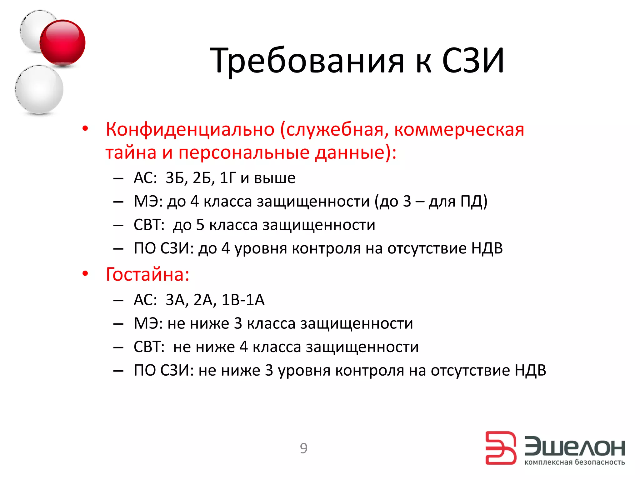 Требования к СЗИ
• Конфиденциально (служебная, коммерческая
  тайна и персональные данные):
   –   АС: 3Б, 2Б, 1Г и выше
   –   МЭ: до 4 класса защищенности (до 3 – для ПД)
   –   СВТ: до 5 класса защищенности
   –   ПО СЗИ: до 4 уровня контроля на отсутствие НДВ
• Гостайна:
   –   АС: 3А, 2А, 1В-1А
   –   МЭ: не ниже 3 класса защищенности
   –   СВТ: не ниже 4 класса защищенности
   –   ПО СЗИ: не ниже 3 уровня контроля на отсутствие НДВ



                           9
 