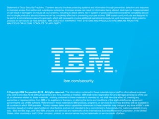 © 2013 IBM Corporation
IBM Security Systems
21 IBM Security Systems
ibm.com/security
© Copyright IBM Corporation 2012. All rights reserved. The information contained in these materials is provided for informational purposes
only, and is provided AS IS without warranty of any kind, express or implied. IBM shall not be responsible for any damages arising out of the use
of, or otherwise related to, these materials. Nothing contained in these materials is intended to, nor shall have the effect of, creating any
warranties or representations from IBM or its suppliers or licensors, or altering the terms and conditions of the applicable license agreement
governing the use of IBM software. References in these materials to IBM products, programs, or services do not imply that they will be available in
all countries in which IBM operates. Product release dates and/or capabilities referenced in these materials may change at any time at IBM’s sole
discretion based on market opportunities or other factors, and are not intended to be a commitment to future product or feature availability in any
way. IBM, the IBM logo, and other IBM products and services are trademarks of the International Business Machines Corporation, in the United
States, other countries or both. Other company, product, or service names may be trademarks or service marks of others.
Statement of Good Security Practices: IT system security involves protecting systems and information through prevention, detection and response
to improper access from within and outside your enterprise. Improper access can result in information being altered, destroyed or misappropriated
or can result in damage to or misuse of your systems, including to attack others. No IT system or product should be considered completely secure
and no single product or security measure can be completely effective in preventing improper access. IBM systems and products are designed to
be part of a comprehensive security approach, which will necessarily involve additional operational procedures, and may require other systems,
products or services to be most effective. IBM DOES NOT WARRANT THAT SYSTEMS AND PRODUCTS ARE IMMUNE FROM THE
MALICIOUS OR ILLEGAL CONDUCT OF ANY PARTY.
 