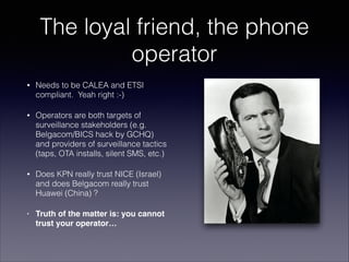 The loyal friend, the phone
operator
•

Needs to be CALEA and ETSI
compliant. Yeah right :-)

•

Operators are both target...