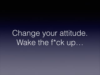 Change your attitude.
Wake the f*ck up…

 