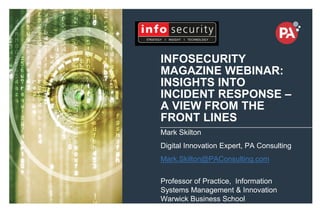 © PA Knowledge Limited 2014
1
INFOSECURITY
MAGAZINE WEBINAR:
INSIGHTS INTO
INCIDENT RESPONSE –
A VIEW FROM THE
FRONT LINES
Mark Skilton
Digital Innovation Expert, PA Consulting
Mark.Skilton@PAConsulting.com
Professor of Practice, Information
Systems Management & Innovation
Warwick Business School
+44 7808039240
 