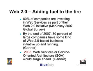 Web 2.0 – Adding fuel to the fire
      80% of companies are investing
      in Web Services as part of their
      Web 2.0 initiative (McKinsey 2007
      Global Survey)
      By the end of 2007, 30 percent of
      large companies have some kind
      of Web 2.0-based business
      initiative up and running.
      (Gartner)
       2008. Web Services or Service-
      Oriented Architecture (SOA)
      would surge ahead. (Gartner)
                                          © Blueinfy Solutions Pvt. Ltd.
