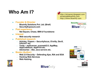 Who Am I?                                             http://shreeraj.blogspot.com
                                                     http://shreeraj.blogspot.com
                                                      shreeraj@blueinfy.com
                                                     shreeraj@blueinfy.com
                                                      http://www.blueinfy.com
                                                     http://www.blueinfy.com

  Founder & Director
   –   Blueinfy Solutions Pvt. Ltd. (Brief)
   –   SecurityExposure.com
  Past experience
   –   Net Square, Chase, IBM & Foundstone
  Interest
   –   Web security research
  Published research
   –   Articles / Papers – Securityfocus, O’erilly, DevX,
       InformIT etc.
   –   Tools – wsScanner, scanweb2.0, AppMap,
       AppCodeScan, AppPrint etc.
   –   Advisories - .Net, Java servers etc.
  Books (Author)
   –   Web 2.0 Security – Defending Ajax, RIA and SOA
   –   Hacking Web Services
   –   Web Hacking


                                                                        © Blueinfy Solutions Pvt. Ltd.