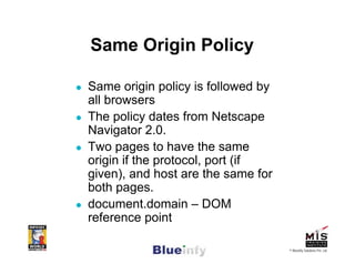 Same Origin Policy

Same origin policy is followed by
all browsers
The policy dates from Netscape
Navigator 2.0.
Two pages to have the same
origin if the protocol, port (if
given), and host are the same for
both pages.
document.domain – DOM
reference point

                                    © Blueinfy Solutions Pvt. Ltd.