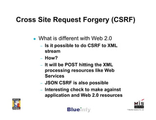 Cross Site Request Forgery (CSRF)

      What is different with Web 2.0
      –   Is it possible to do CSRF to XML
          stream
      –   How?
      –   It will be POST hitting the XML
          processing resources like Web
          Services
      –   JSON CSRF is also possible
      –   Interesting check to make against
          application and Web 2.0 resources

                                              © Blueinfy Solutions Pvt. Ltd.