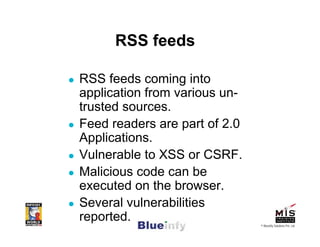 RSS feeds

RSS feeds coming into
application from various un-
trusted sources.
Feed readers are part of 2.0
Applications.
Vulnerable to XSS or CSRF.
Malicious code can be
executed on the browser.
Several vulnerabilities
reported.                      © Blueinfy Solutions Pvt. Ltd.