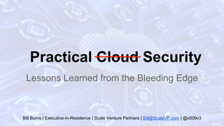 Practical Cloud Security
Lessons Learned from the Bleeding Edge
Bill Burns | Executive-In-Residence | Scale Venture Partners | Bill@ScaleVP.com | @x509v3
 
