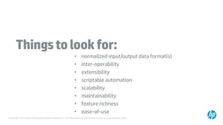 © Copyright 2014 Hewlett-Packard Development Company, L.P. The information contained herein is subject to change without notice.
Thingstolookfor:
• normalized input/output data format(s)
• inter-operability
• extensibility
• scriptable automation
• scalability
• maintainability
• feature richness
• ease-of-use
 