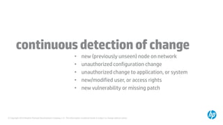 © Copyright 2014 Hewlett-Packard Development Company, L.P. The information contained herein is subject to change without notice.
continuousdetectionofchange
• new (previously unseen) node on network
• unauthorized configuration change
• unauthorized change to application, or system
• new/modified user, or access rights
• new vulnerability or missing patch
 