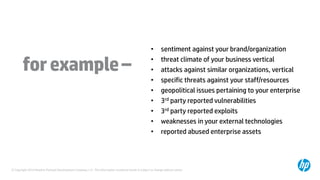 © Copyright 2014 Hewlett-Packard Development Company, L.P. The information contained herein is subject to change without notice.
forexample–
• sentiment against your brand/organization
• threat climate of your business vertical
• attacks against similar organizations, vertical
• specific threats against your staff/resources
• geopolitical issues pertaining to your enterprise
• 3rd party reported vulnerabilities
• 3rd party reported exploits
• weaknesses in your external technologies
• reported abused enterprise assets
 