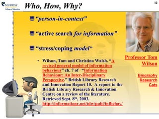 12Who, How, Why?“person-in-context”“active search for information”“stress/coping model”Wilson, Tom and Christina Walsh. “A revised general model of information behaviour” ch. 7 of   “Information Behaviour: An Inter-Disciplinary Perspective.” British Library Research and Innovation Report 10.  A report to the British Library Research & Innovation Centre on a review of the literature.Retrieved Sept. 8th, 2003.http://informationr.net/tdw/publ/infbehav/Professor Tom WilsonBiographyResearchCats
