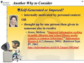 13Another Why to ConsiderSelf-Generated or Imposed?internally motivated by personal context ORthought up by one person then given to someone else to resolve Gross, Melissa.  “Imposed information seeking in public libraries and school library media centers: a common behaviour?” Information Research 6.2 (January 2001).  Retrieved Sept. 8th, 2003.http://informationr.net/ir/6-2/paper100.html