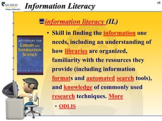 15Information Literacyinformation literacy (IL) Skill in finding the information one needs, including an understanding of how libraries are organized, familiarity with the resources they provide (including information formats and automatedsearch tools), and knowledge of commonly used research techniques. MoreODLIS