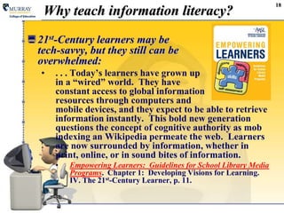 Why teach information literacy? 21st-Century learners may be tech-savvy, but they still can be overwhelmed:. . . Today’s learners have grown up in a “wired” world.  They have constant access to global information resources through computers and mobile devices, and they expect to be able to retrieve information instantly.  This bold new generation questions the concept of cognitive authority as mob indexing an Wikipedia permeate the web.  Learners are now surrounded by information, whether in print, online, or in sound bites of information.Empowering Learners:  Guidelines for School Library Media Programs.  Chapter 1:  Developing Visions for Learning.  IV. The 21st-Century Learner, p. 11.18