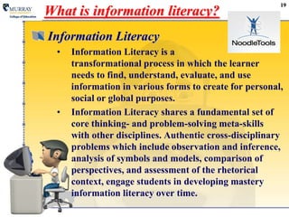 19What is information literacy? Information LiteracyInformation Literacy is a transformational process in which the learner needs to find, understand, evaluate, and use information in various forms to create for personal, social or global purposes.Information Literacy shares a fundamental set of core thinking- and problem-solving meta-skills with other disciplines. Authentic cross-disciplinary problems which include observation and inference, analysis of symbols and models, comparison of perspectives, and assessment of the rhetorical context, engage students in developing mastery information literacy over time.