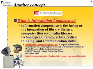 20Another conceptWhat is Information Competence?information competence is the fusing or the integration of library literacy, computer literacy, media literacy, technological literacy, ethics, critical thinking, and communication skillsInformation Competence in the CSU. A Report Submitted toCommission on Learning Resources and Instructional TechnologyWork Group on Information CompetenceCLRIT Task 6.1.   Susan C. Curzon, ChairDecember 1995http://www.calstate.edu/ls/Archive/info_comp_report.shtml#What Is