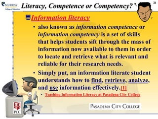 21Literacy, Competence or Competency?Information literacy also known as information competence or information competency is a set of skills that helps students sift through the mass of information now available to them in order to locate and retrieve what is relevant and reliable for their research needs.  Simply put, an information literate student understands how to find, retrieve, analyze, and use information effectively.[1]Teaching Information Literacy at Pasadena City College