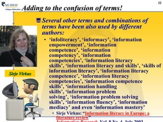 22Adding to the confusion of terms!Several other terms and combinations of terms have been also used by different authors: ‘infoliteracy’, ‘informacy’, ‘information empowerment’, ‘information competence’, ‘information competency’, ‘information competencies’, ‘information literacy skills’, ‘information literacy and skills’, ‘skills of information literacy’, ‘information literacy competence’, ‘information literacy competencies’, ‘information competence skills’, ‘information handling skills’, ‘information problem solving’, ‘information problem solving skills’, ‘information fluency’, ‘information mediacy’ and even ‘information mastery’ SirjeVirkus: “Information literacy in Europe: a literature review” Information Research, Vol. 8 No. 4, July 2003SirjeVirkus
