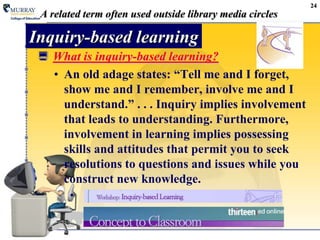 24A related term often used outside library media circlesInquiry-based learningWhat is inquiry-based learning?An old adage states: “Tell me and I forget, show me and I remember, involve me and I understand.” . . . Inquiry implies involvement that leads to understanding. Furthermore, involvement in learning implies possessing skills and attitudes that permit you to seek resolutions to questions and issues while you construct new knowledge.