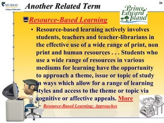 26Another Related TermResource-Based LearningResource-based learning actively involves students, teachers and teacher-librarians in the effective use of a wide range of print, non print and human resources . . . Students who use a wide range of resources in various mediums for learning have the opportunity to approach a theme, issue or topic of study in ways which allow for a range of learning styles and access to the theme or topic via cognitive or affective appeals. MoreResource-Based Learning: Approaches