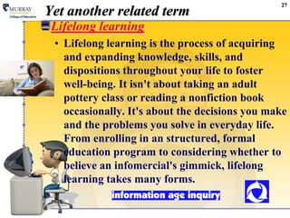 27Yet another related termLifelong learningLifelong learning is the process of acquiring and expanding knowledge, skills, and dispositions throughout your life to foster well-being. It isn't about taking an adult pottery class or reading a nonfiction book occasionally. It's about the decisions you make and the problems you solve in everyday life. From enrolling in an structured, formal education program to considering whether to believe an infomercial's gimmick, lifelong learning takes many forms.