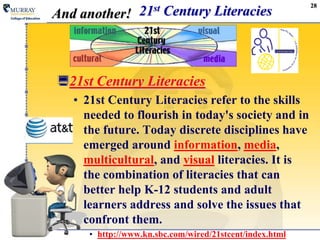 2821st Century LiteraciesAnd another!21st Century Literacies21st Century Literacies refer to the skills needed to flourish in today's society and in the future. Today discrete disciplines have emerged around information, media, multicultural, and visual literacies. It is the combination of literacies that can better help K-12 students and adult learners address and solve the issues that confront them. http://www.kn.sbc.com/wired/21stcent/index.html