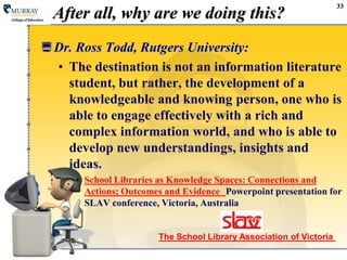 33After all, why are we doing this?The School Library Association of Victoria Dr. Ross Todd, Rutgers University:The destination is not an information literature student, but rather, the development of a knowledgeable and knowing person, one who is able to engage effectively with a rich and complex information world, and who is able to develop new understandings, insights and ideas.School Libraries as Knowledge Spaces: Connections and Actions; Outcomes and EvidencePowerpoint presentation for SLAV conference, Victoria, Australia