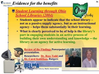 36Evidence for the benefitsStudent Learning through Ohio School Libraries (2004)Students appear to indicate that the school library – not as a passive supply agency, but as an instructional agency – helps them substantially in their learning.What is clearly perceived to be of help is the library’s part in engaging students in an active process of building their own understanding and knowledge – the library as an agency for active learning.Review of the FindingsPowerpointpresentation.Researchers:  Dr. Ross Todd and Dr. Carol Kuhlthau, Rutgers
