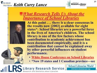 37Keith Curry LanceWhat Research Tells Us About the Importance of School LibrariesAt this point . . . there is a clear consensus in the results now [2002] available for eight states*: School libraries are a powerful force in the lives of America's children. The school library is one of the few factors whose contribution to academic achievement has been documented empirically, and it is a contribution that cannot be explained away by other powerful influences on student performance.White House Conference on School Libraries *Now 19 states and 1 Canadian province—see 