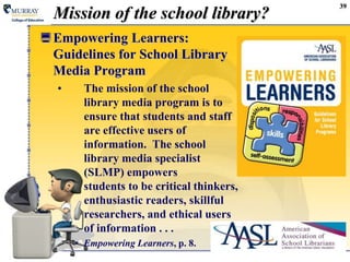 Mission of the school library?Empowering Learners:  Guidelines for School Library Media ProgramThe mission of the school library media program is to ensure that students and staff are effective users of information.  The school library media specialist (SLMP) empowers students to be critical thinkers, enthusiastic readers, skillful researchers, and ethical users of information . . .Empowering Learners, p. 8.39
