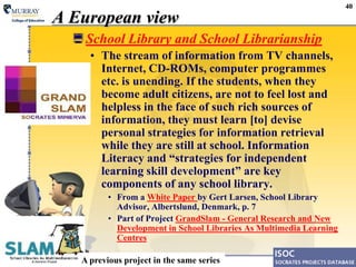 40A European viewSchool Library and School LibrarianshipThe stream of information from TV channels, Internet, CD-ROMs, computer programmes etc. is unending. If the students, when they become adult citizens, are not to feel lost and helpless in the face of such rich sources of information, they must learn [to] devise personal strategies for information retrieval while they are still at school. Information Literacy and “strategies for independent learning skill development” are key components of any school library.From a White Paper by Gert Larsen, School Library Advisor, Albertslund, Denmark, p. 7Part of Project GrandSlam - General Research and New Development in School Libraries As Multimedia Learning CentresA previous project in the same series