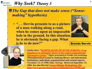 5Why Seek? Theory 3The Gap that does not make sense (“Sense- making” hypothesis)“. . . Dervin presents to us a picture of a man walking along a road, when he comes upon an impassable hole in the ground. In this situation, he is obviously facing a gap. What is he to do now?”Jarkko Kari, “MAKING SENSE OF SENSE-MAKING: From metatheory to substantive theory in the context of paranormal information seeking.” Paper presented at Nordis-Net workshop (Meta)theoretical stands in studying library and information institutions: individual, organizational and societal aspects, November 12–15 1998, Oslo, Norway.  Retrieved September 22, 2004. See also Dervin’sSense-Making Methodology Sitehttp://www.paranet.fi/paradocs/tutkimuksia/kari1998a.pdfBrenda Dervin
