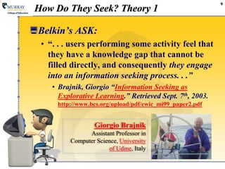9How Do They Seek? Theory 1Belkin’s ASK:“. . . users performing some activityfeel that they have a knowledge gap that cannot be filled directly, and consequently they engage into an information seeking process. . .”Brajnik, Giorgio “Information Seeking as Explorative Learning.” Retrieved Sept. 7th, 2003. http://www.bcs.org/upload/pdf/ewic_mi99_paper2.pdfGiorgio BrajnikAssistant Professor in Computer Science, University of Udine, Italy