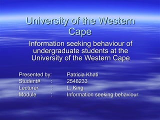 University of the Western Cape Information seeking behaviour of undergraduate students at the University of the Western Cape Presented by:  Patricia Khati Student# : 2548233 Lecturer : L. King Module : Information seeking behaviour 