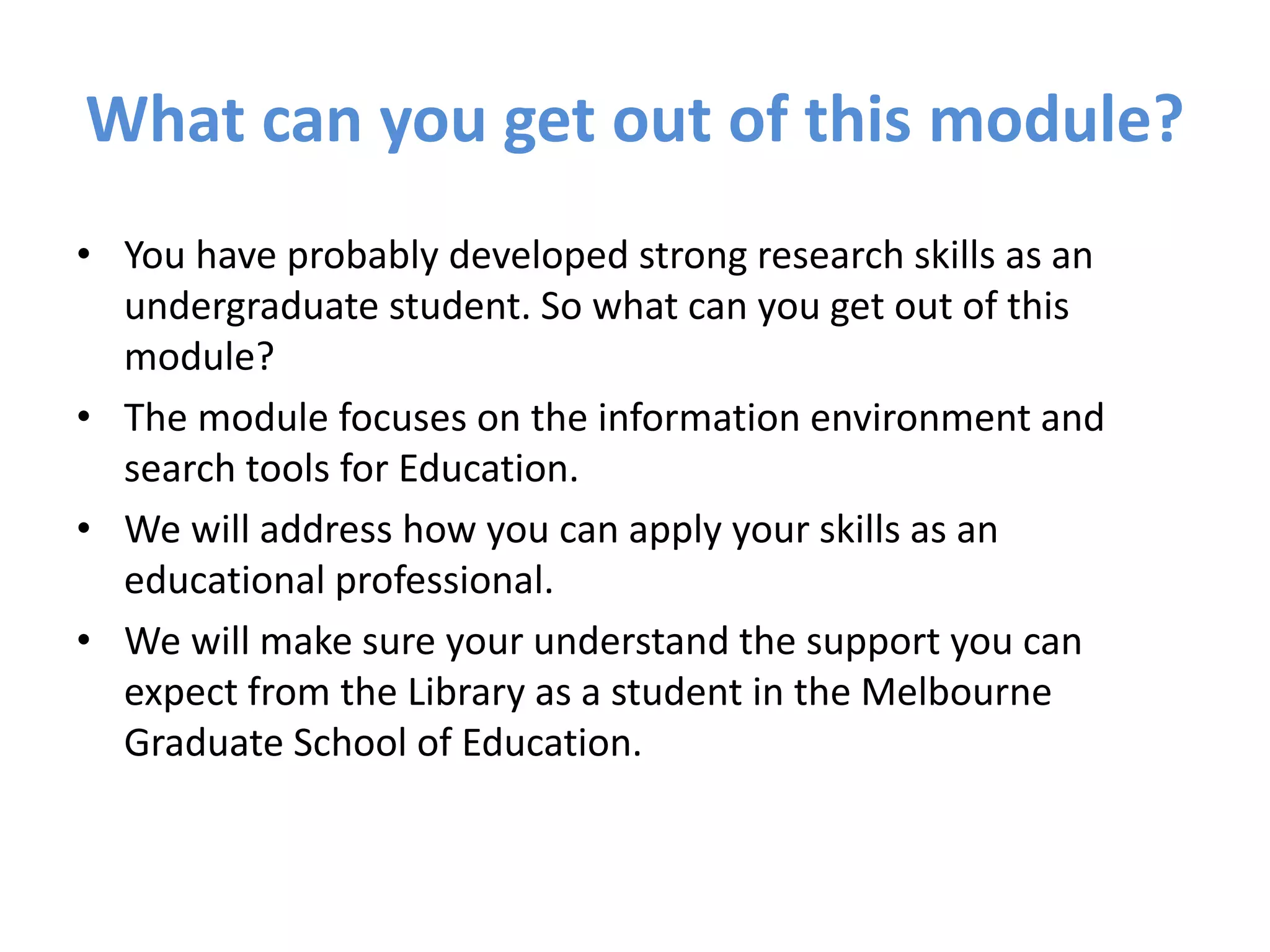 What can you get out of this module?
• You have probably developed strong research skills as an
undergraduate student. So what can you get out of this
module?
• The module focuses on the information environment and
search tools for Education.
• We will address how you can apply your skills as an
educational professional.
• We will make sure your understand the support you can
expect from the Library as a student in the Melbourne
Graduate School of Education.
 