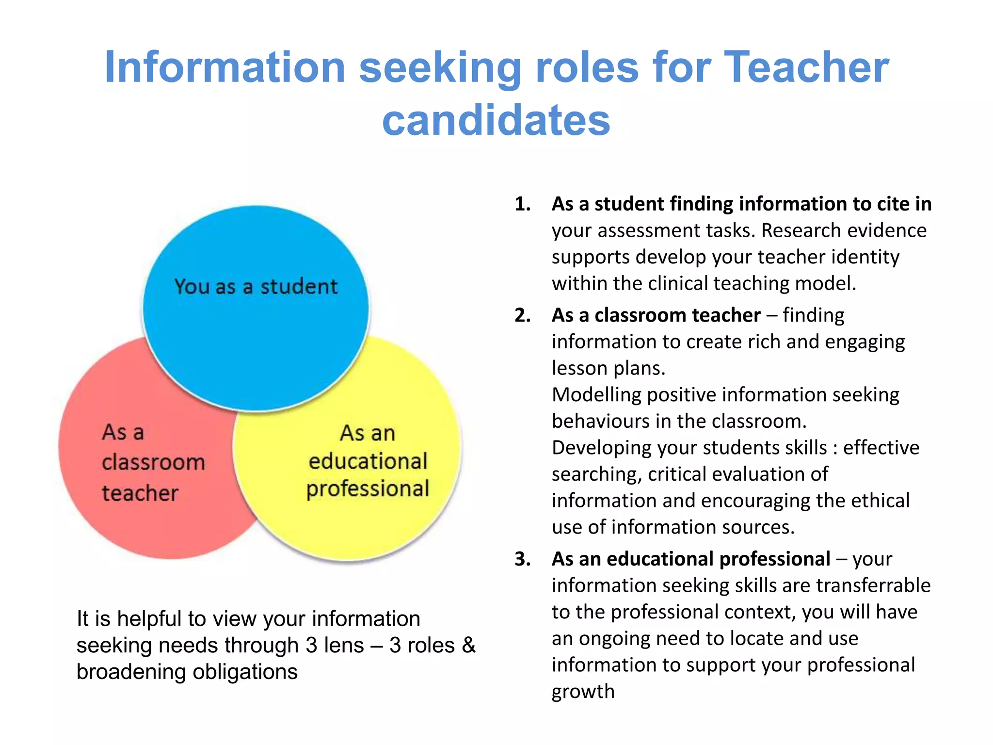 Information seeking roles for
teacher candidates
1. As a student finding information to cite in
your assessment tasks. Research evidence
supports develop your teacher identity
within the clinical teaching model.
2. As a classroom teacher – finding
information to create rich and engaging
lesson plans.
Modelling positive information seeking
behaviours in the classroom.
Developing your students skills : effective
searching, critical evaluation of
information and encouraging the ethical
use of information sources.
3. As an educational professional – your
information seeking skills are transferrable
to the professional context, you will have
an ongoing need to locate and use
information to support your professional
growth
It is helpful to view your information
seeking needs through 3 lens – 3 roles &
broadening obligations
 