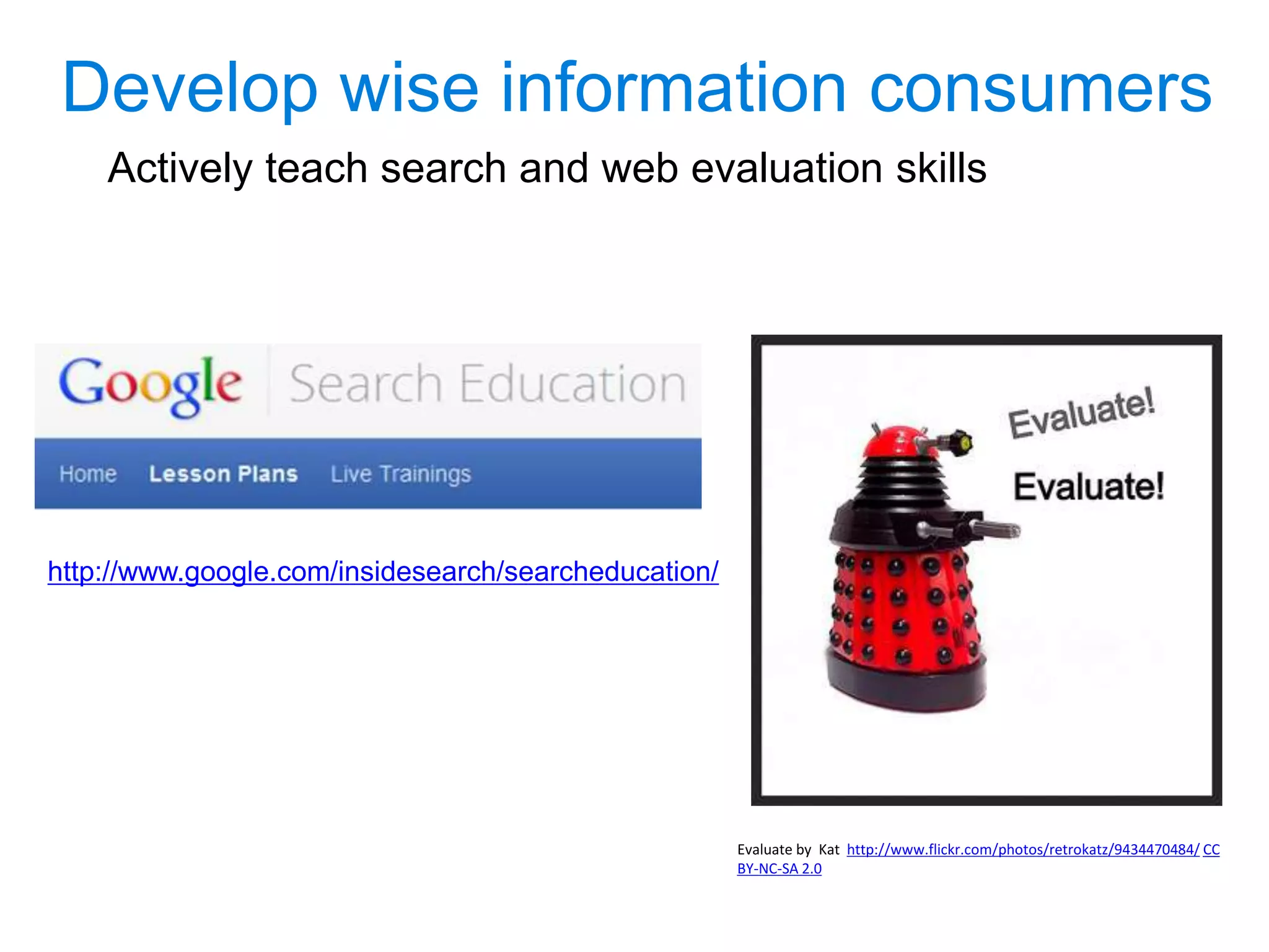 Develop wise information consumers
Skills to teach in the classroom:
 Strategic searching skills to
retrieve relevant and authoritative
resources
 Techniques for evaluating
information – developing critical
thinking skills
 Documenting and citing
information sources
Evaluate by Kat used under CC BY-NC-SA 2.0
http://www.google.com/insidesearch/searcheducation/
 
