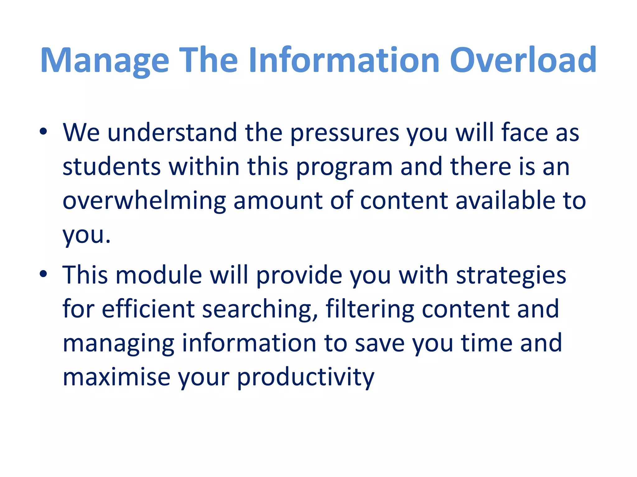 Manage the information overload
The information landscape offers an
overwhelming amount of content and finding
the information you need can be a challenge.
We also understand the pressures you will face
as students within this program and so this
module has been designed to provide you with
strategies for efficient searching, filtering
content and managing information to save you
time and maximise your productivity.
 