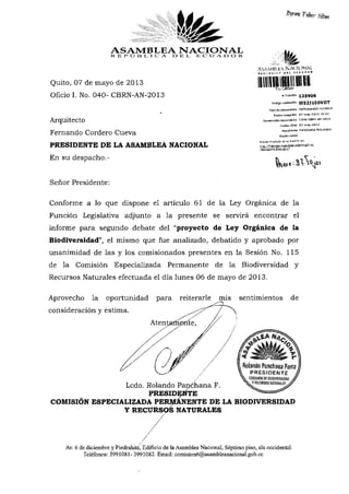 ASAMBLEA NACIONAL
R E P O e l.. I C A O "B L, E C U A D O R
Quito, 07 de mayo de 2013
Oficio I. No. 040- CBRN-AN-2013
Arquitecto
Fernando Cordero Cueva
PRESIDENTE DE LA ASAMBLEA NACIONAL
En su despacho.-
Señor Presidente:
AVYMlil-KA NACIONALÍK..HIÍ-' t»íl U'HWI
•••1 •»»«»!»
^^JIEíMí!
# Trámite 135906
Codlga validación VV32J1E0VDT
Tipo de documento MEMORANDO INTERNO
Fecha recepción 07-maY-2 013 15:52
Mumeradán doaimetilo I.D4Q -CBRN-AN-2013
Fecha üfldo 07may-2013
Remitente PANCHATíA ROLMíOQ
Razón social
ai
Conforme a lo que dispone el artículo 61 de la Ley Orgánica de la
Función Legislativa adjunto a la presente se servirá encontrar el
informe para segundo debate del "proyecto de Ley Orgánica de la
Biodiversidad", el mismo que fue analizado, debatido y aprobado por
unanimidad de las y los comisionados presentes en la Sesión No. 115
de la Comisión Especializada Permanente de la Biodiversidad y
Recursos Naturales efectuada el día lunes 06 de mayo de 2013.
Aprovecho la oportunidad para reiterarle mis sentimientos de
consideración y estima.
Atentamente,
Ledo. Rolando Panchana F.
PRESIDENTE
COMISIÓN ESPECIALIZADA PERMANENTE DE LA BIODIVERSIDAD
Y RECURSOS NATURALES
Av. 6 de diciembre y Piedrahita, Edificio de laAsamblea Nacional, Séptimo piso, ala occidental.
Teléfonos: 3991081- 3991082. Email: comision6@asambleanacional.gob.ec
/
 