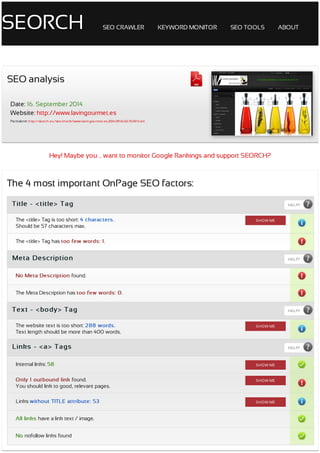 SEORCH SEO	CRAWLER KEYWORD	MONITOR SEO	TOOLS ABOUT
Hey!	Maybe	you	..	want	to	monitor	Google	Rankings	and	support	SEORCH?
SEO	analysis
Date:	16.	September	2014
Website:	http://www.lavingourmet.es
Permalink:	http://seorch.eu/seo-check/www-lavingourmet-es-2014-09-16-02-70-87.html
Title	-	<title>	Tag
Meta	Description
Text	-	<body>	Tag
Links	-	<a>	Tags
The	4	most	important	OnPage	SEO	factors:
HELP?
The	<title>	Tag	is	too	short:	4	characters.
Should	be	57	characters	max.
The	<title>	Tag	has	The	<title>	Tag	has	too	few	words:	1too	few	words:	1..
HELP?
No	Meta	Description	found.
The	Meta	Description	has	The	Meta	Description	has	too	few	words:	0too	few	words:	0..
HELP?
The	website	text	is	too	short:	288	words.
Text	length	should	be	more	than	400	words.
HELP?
Internal	links:	58
Only	1	outbound	link	found.
You	should	link	to	good,	relevant	pages.
Links	without	TITLE	attribute:	53
All	links	have	a	link	text	/	image.
No	nofollow	links	found
SHOW	ME
SHOW	ME
SHOW	ME
SHOW	ME
SHOW	ME
 